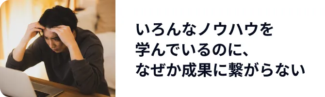 いろんなノウハウを学んでいるのに、なぜか成果に繋がらない